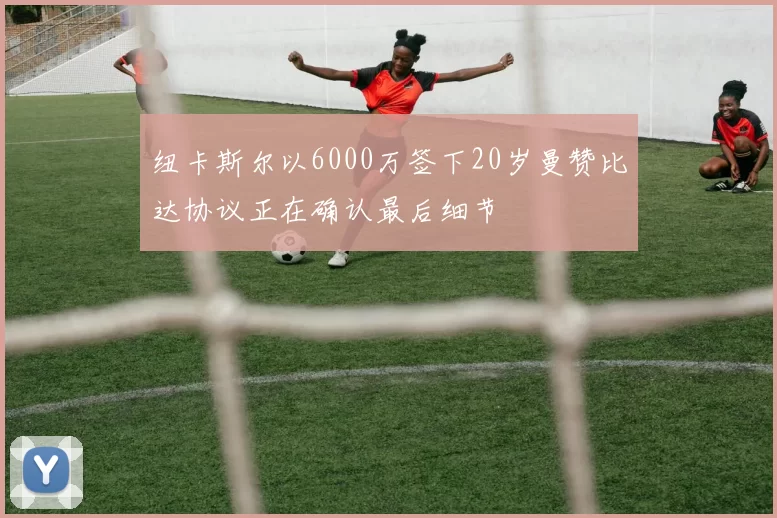 纽卡斯尔以6000万签下20岁曼赞比达协议正在确认最后细节