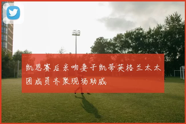 凯恩赛后亲吻妻子凯蒂英格兰太太团成员齐聚现场助威