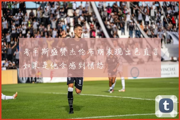 考辛斯盛赞杰伦布朗表现出色直言如果是他会感到愤怒