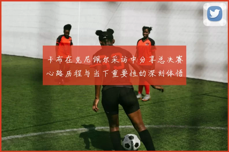 卡布在克尼佩尔采访中分享总决赛心路历程与当下重要性的深刻体悟